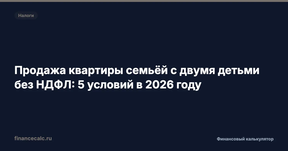 Продажа квартиры семьёй с двумя детьми без НДФЛ: 5 условий в 2026 году