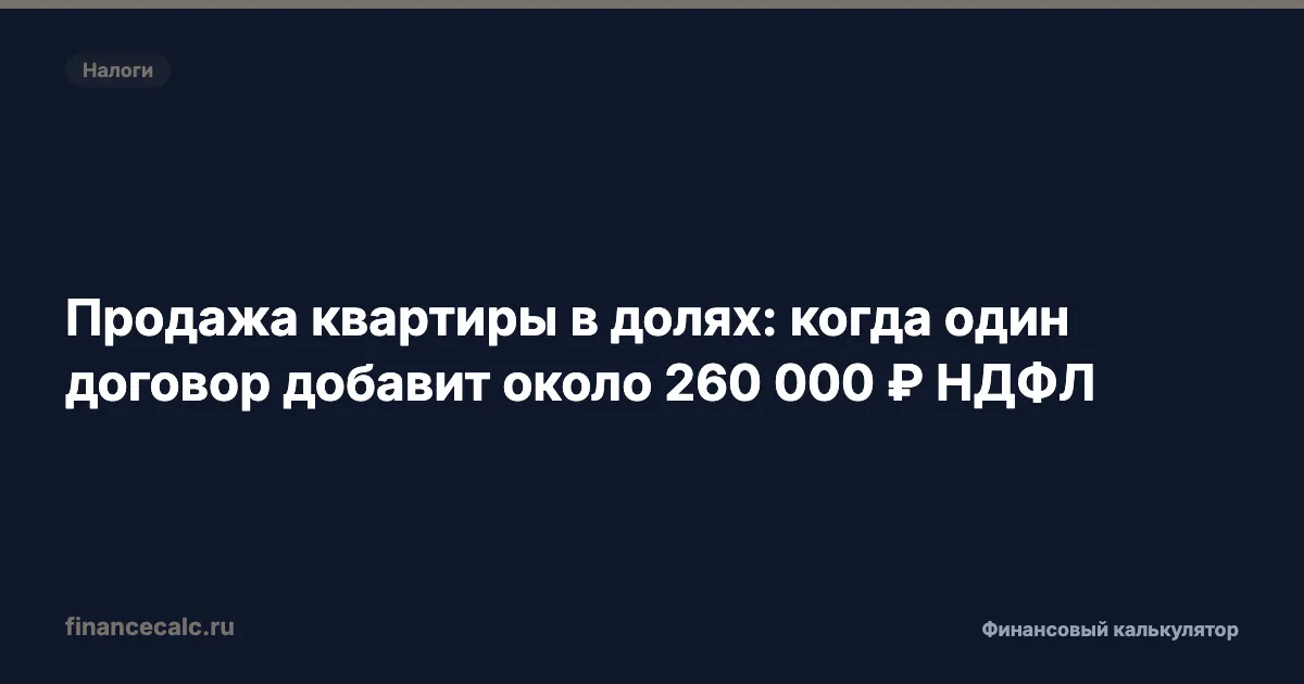 Продажа квартиры в долях 2026: почему один договор добавит около 260 000 ₽ НДФЛ