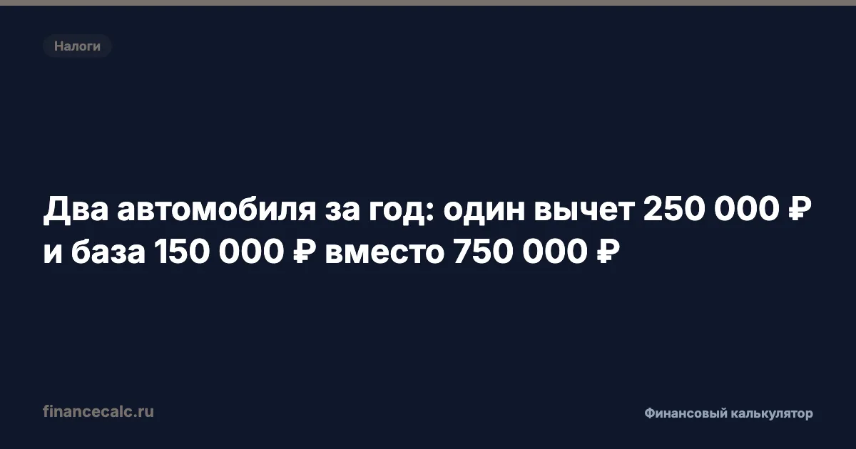 Два автомобиля за год: один вычет 250 000 ₽ и база 150 000 ₽ вместо 750 000 ₽