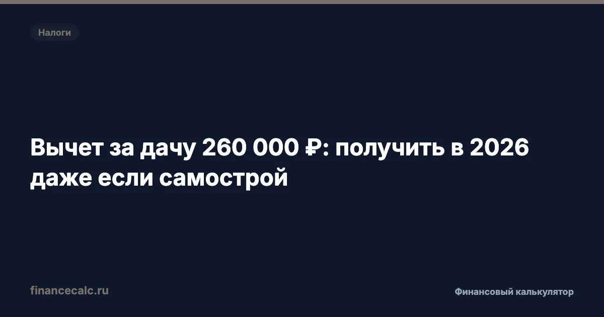 Вычет за дачу 260 000 ₽: как получить в 2026 — даже если построили самостроем