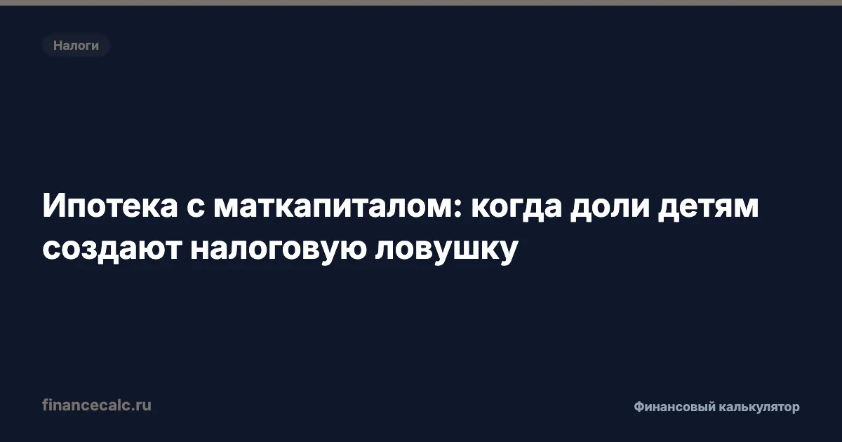 Ипотека с маткапиталом: когда доли детям создают налоговую ловушку