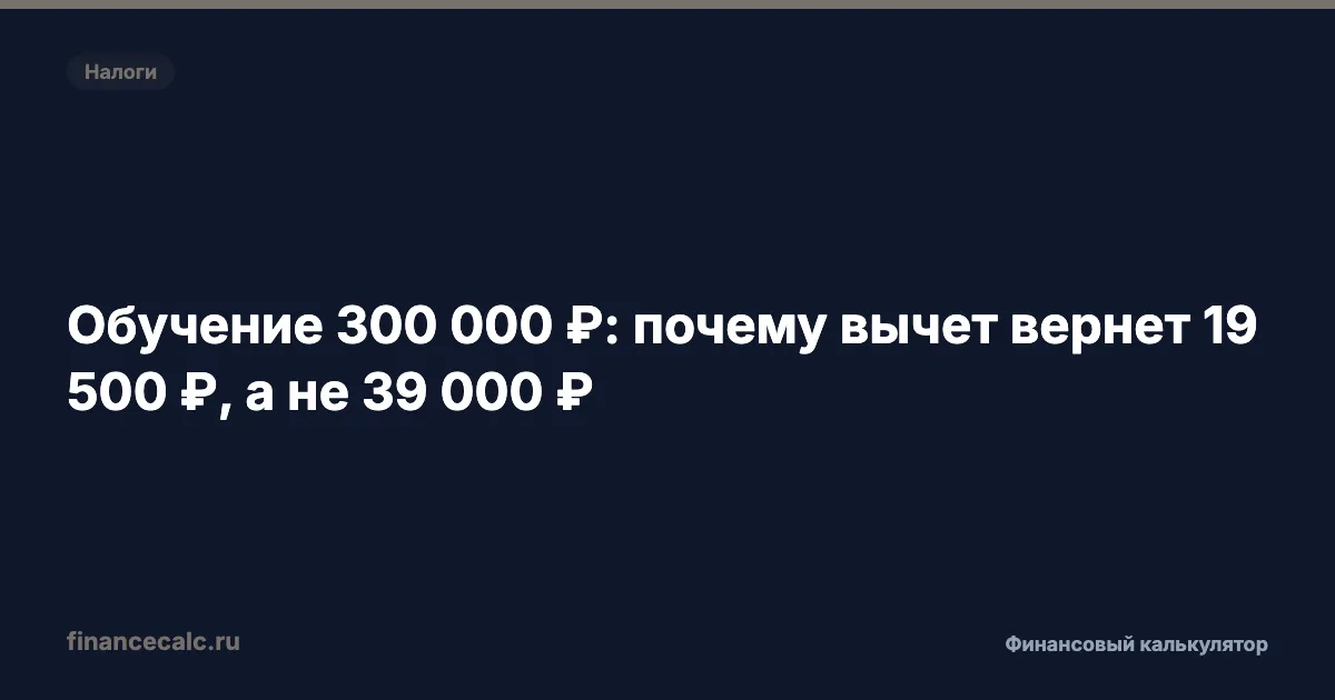 Обучение 300 000 ₽: почему вычет вернет 19 500 ₽, а не 39 000 ₽